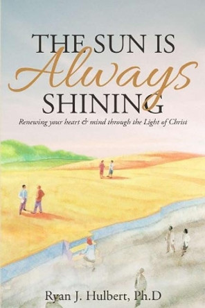 The Sun Is Always Shining: Renewing your heart and mind through the Light of Christ by Ryan J Hulbert Ph D 9781512284843