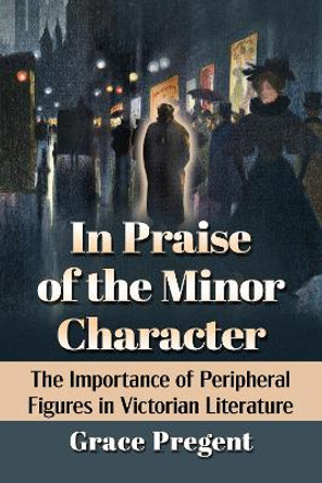In Praise of the Minor Character: The Importance of Peripheral Figures in Victorian Literature by Grace Pregent 9781476687278
