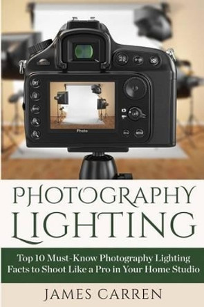 Photography Lighting: Top 10 Must-Know Photography Lighting Facts to Shoot Like a Pro in Your Home Studio by James Carren 9781514210130