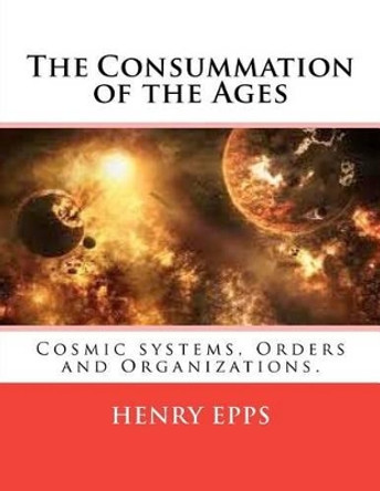 The Consummation of the Ages: Cosmic systems, Orders and Organizations. by Henry Harrison Epps Jr 9781477461280