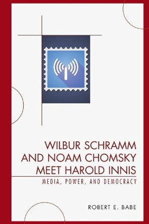 Wilbur Schramm and Noam Chomsky Meet Harold Innis: Media, Power, and Democracy by Robert E. Babe 9780739123690