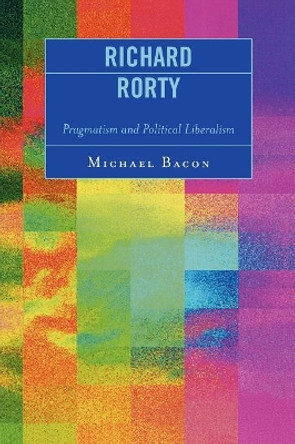 Richard Rorty: Pragmatism and Political Liberalism by Michael Bacon 9780739114995