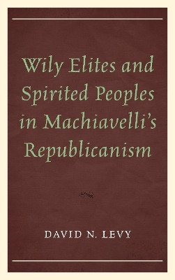 Wily Elites and Spirited Peoples in Machiavelli's Republicanism by David N. Levy 9780739197011
