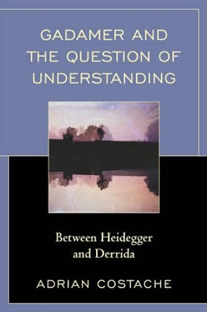 Gadamer and the Question of Understanding: Between Heidegger and Derrida by Adrian Costache 9780739185018