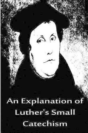An Explanation of Luther's Small Catechism by Dr Martin Luther 9781480019522