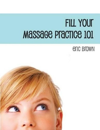 Fill Your Massage Practice 101: A Step-by-Step Guide to Creating a Successful Massage Business by Eric G Brown 9781479363353