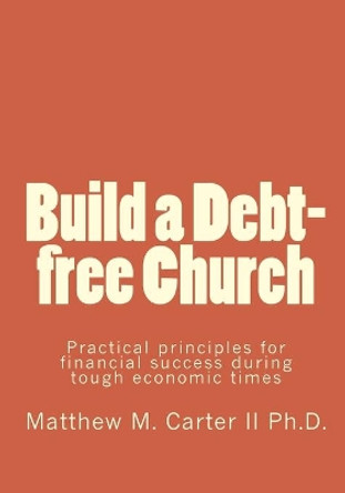 Build a Debt-Free Church: Practical Principles for Financial Success During Tough Economic Times by Matthew M Carter II Ph D 9781453781142