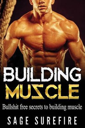 Building Muscle: Bullshit Free Secrets To Building Muscle - How To Build Muscle Go From Weak To Strong Walk Down The Beach With Total Confidence And Achieve Your Dream Physique by Sage Surefire 9781515359302