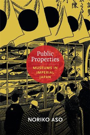 Public Properties: Museums in Imperial Japan by Noriko Aso