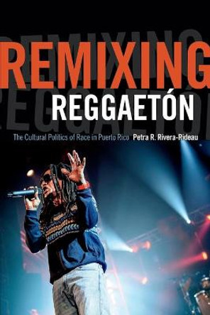Remixing Reggaeton: The Cultural Politics of Race in Puerto Rico by Petra R. Rivera-Rideau