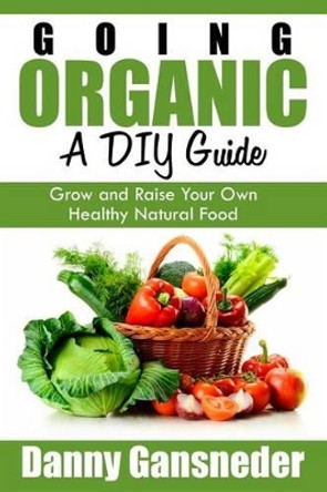 Going Organic: A DIY Guide: Grow and Raise Your Own Healthy Natural Food by Danny Gansneder 9781511704700