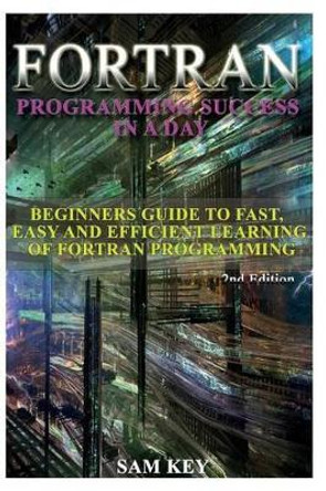 FORTRAN Programming Success in a Day: Beginners Guide to Fast, Easy and Efficient Learning of FORTRAN Programming by Sam Key 9781514602423