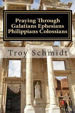 Praying Through Galatians Ephesians Philippians Colossians by Troy Schmidt 9781515185086