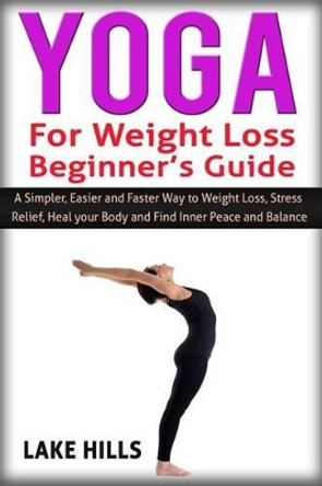 Yoga For Weight Loss Beginner's Guide: A Simpler, Easier and Faster Way to Weight Loss, Stress Relief, Heal your Body and Find Inner Peace and Balance. by Lake Hills 9781516832477