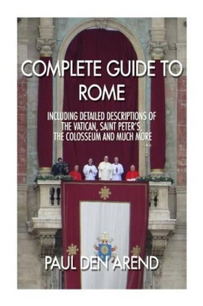 Complete guide to Rome: With detailed descriptions of the Vatican, St. Peter's, the Colosseum and much more by Paul Den Arend 9781514633137