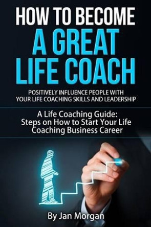 How to Become a Great Life Coach. Positively Influence People with Your Life Coaching Skills and Leadership: A Life Coaching Guide: Steps on How to Start Your Life Coaching Business Career by Jan Morgan 9781514649909