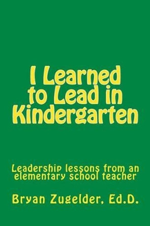 I Learned to Lead in Kindergarten: Leadership lessons from an elementary school teacher by Bryan S Zugelder Ed D 9781514343784