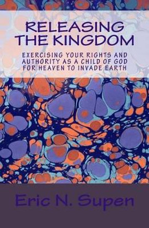 Releasing The Kingdom: Exercising Your Rights and Authority as a Child of God for Heaven to Invade Earth by Eric N Supen 9781514672297