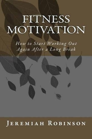 Fitness Motivation: How to Start Working Out Again After a Long Break by Jeremiah Theodore Robinson 9781516921522