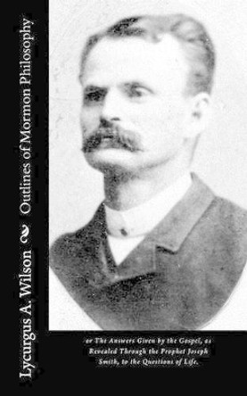 Outlines of Mormon Philosophy: or The Answers Given by the Gospel, as Revealed Through the Prophet Joseph Smith, to the Questions of Life. by Lycurgus A Wilson 9781515025603