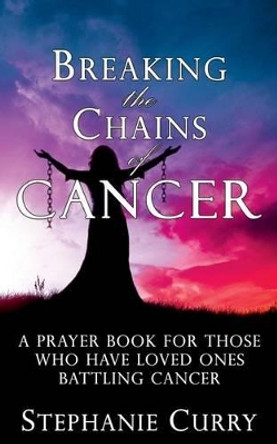 Breaking the Chains of Cancer: A Prayer Book For Those Who Have Loved Ones Battling Cancer by Stephanie Curry 9781515127925