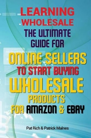 Learning Wholesale: The Ultimate Guide For Online Sellers To Start Buying Wholesale Products For Amazon & Ebay by Pat Rich 9781517087487