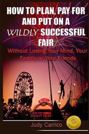 How To Plan Pay For and Put On A Wildly Successful Fair: Without Losing Your Mind, Your Family or Your Friends by Judy Carrico 9781516945160