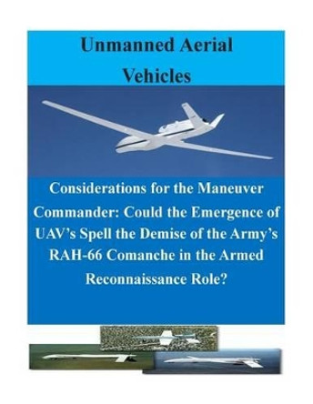 Considerations for the Maneuver Commander: Could the Emergence of UAV's Spell the Demise of the Army's RAH-66 Comanche in the Armed Reconnaissance Role? by U S Army Command and General Staff Coll 9781500731823