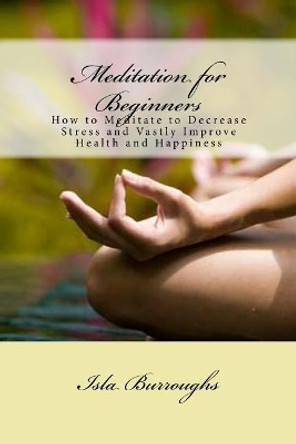 Meditation for Beginners: How to Meditate to Decrease Stress and Vastly Improve Health and Happiness by Isla Burroughs 9781517570170