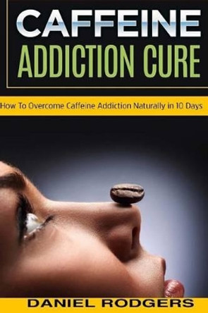 Caffeine Addiction Cure: How To Overcome Caffeine Addiction Naturally in 10 Days by Daniel Rodgers 9781517631437