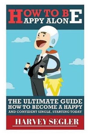 How To Be Happy: Alone: The Ultimate Guide On How To Become a Happy and Confident Single, Starting Today by Harvey Segler 9781517632045