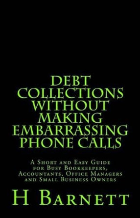 Debt Collections Without Making Embarrassing Phone Calls: A Short and Easy Guide for Busy Bookkeepers, Accountants, Office Managers and Small Business Owners by H Barnett 9781516981526