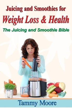 Juicing and Smoothies for Weight Loss & Health - The Juicing and Smoothie Bible by Tammy Moore 9781530379897