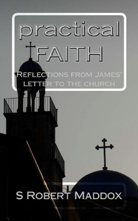 Practical Faith: Reflections from James' Letter to the Church by S Robert Maddox 9781530431076