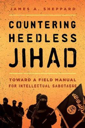 Countering Heedless Jihad: Toward a Field Manual for Intellectual Sabotage by James A. Sheppard 9781442271258