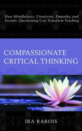 Compassionate Critical Thinking: How Mindfulness, Creativity, Empathy, and Socratic Questioning Can Transform Teaching by Ira Rabois 9781475828818