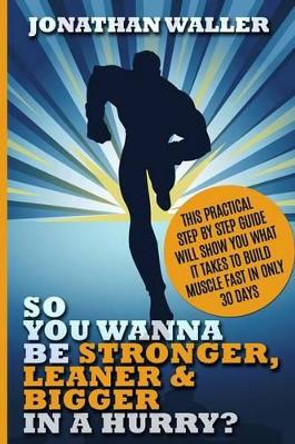 So You Wanna Be Stronger, Leaner & Bigger in a Hurry?: This Practical Step By Step Guide Will Show You What It Takes to Build Muscle Fast in Only 30 Days by Jonathan Waller 9781519156839