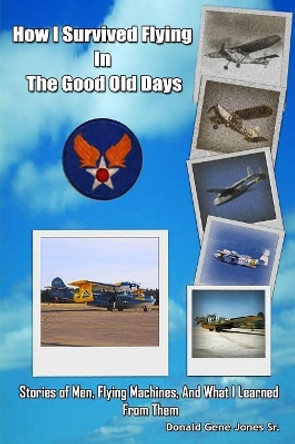 How I Survived Flying in the Good Old Days: Stories of Men, Flying Machines, and What I Learned From Them by Donald Gene Jones Sr 9781519294647