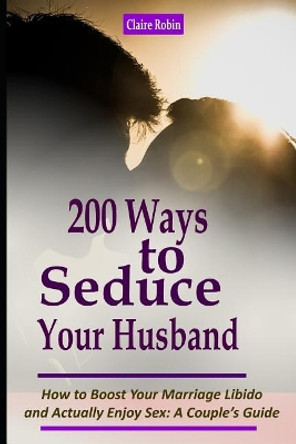 Intimacy in Marriage: 200 Ways to Seduce Your Husband: How to Boost Your Marriage Libido and Actually Enjoy Sex (a Couple's Intimacy Guide) by Claire Robin 9781521800997