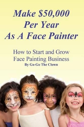 Make $50,000 Per Year As A Face Painter: How To Start and Grow A Face Painting Business by Go-Go the Clown 9781522716396