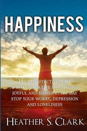 Happiness: HIGHLY EFFECTIVE Ways To Make Your Life Meaningful, Joyful and Happier Every Day by Heather S Clark 9781523384907