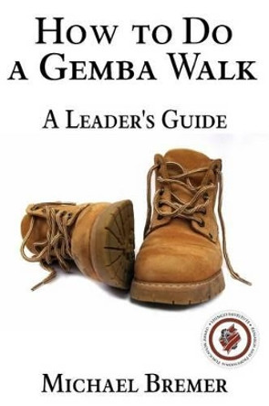 How to Do a Gemba Walk: Take a Gemba Walk to Improve Your Leadership Skills by Michael S Bremer 9781523459216