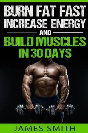 Burn Fat: Burn Fat Fast, Increase Energy, and Build Muscles in 30 Days by Colonel James Smith 9781523600779