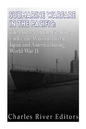 Submarine Warfare in the Pacific: The History of the Fighting Under the Waves between Japan and America during World War II by Charles River Editors 9781523749652