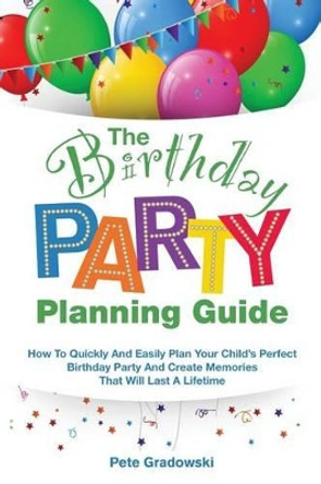 The Birthday Party Planning Guide: How To Quickly & Easily Plan Your Child's Perfect Birthday Party And Create Memories That Will Last A Lifetime by Pete Gradowski 9781530007523