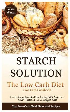 Starch Solution - Low Carb Diet: Learn How Starch-Free Living Will Improve Your Health & Lose Weight Fast, Top Low Carb Diet Meal Plan and Recipes, Low-Carb Cookbook by Warawaran Roongruangsri 9781530060955