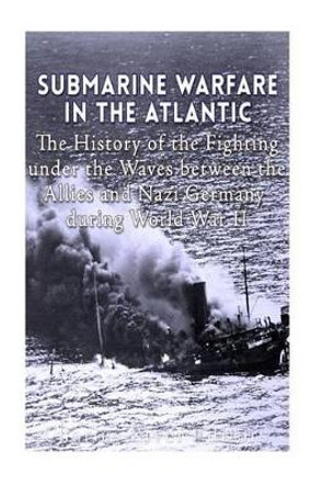 Submarine Warfare in the Atlantic: The History of the Fighting Under the Waves between the Allies and Nazi Germany during World War II by Charles River Editors 9781530900022