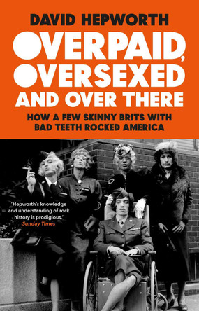 Overpaid, Oversexed and Over There: How a Few Skinny Brits with Bad Teeth Rocked America by David Hepworth