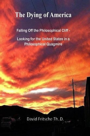 The Dying of America: Falling Off the Philosophical Cliff - Looking for the United States in a Philosophical Quagmire by David Fritsche Th D 9781515266044