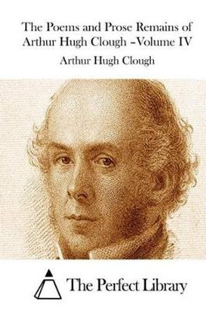 The Poems and Prose Remains of Arthur Hugh Clough -Volume IV by The Perfect Library 9781511521352